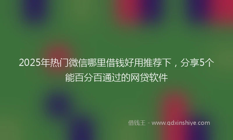 2025年热门微信哪里借钱好用推荐下，分享5个能百分百通过的网贷软件