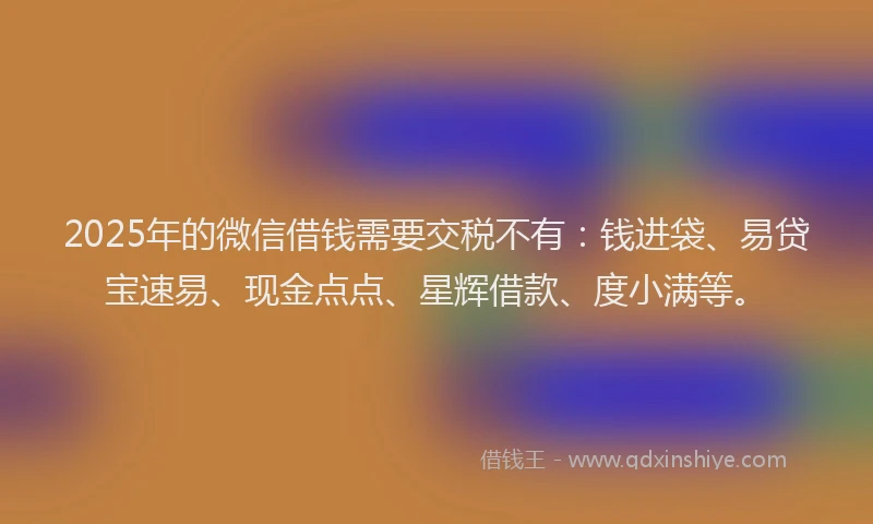 2025年的微信借钱需要交税不有：钱进袋、易贷宝速易、现金点点、星辉借款、度小满等。