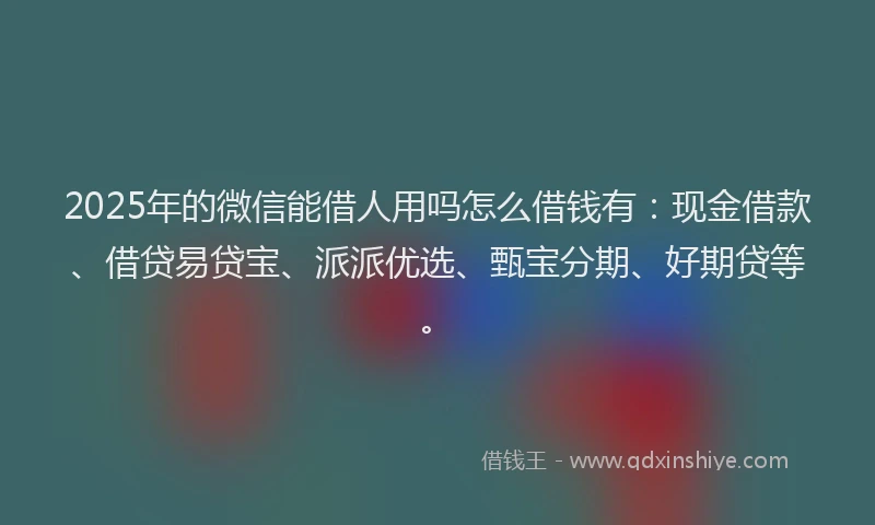 2025年的微信能借人用吗怎么借钱有：现金借款、借贷易贷宝、派派优选、甄宝分期、好期贷等。