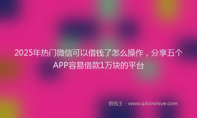 2025年热门微信可以借钱了怎么操作，分享五个APP容易借款1万块的平台