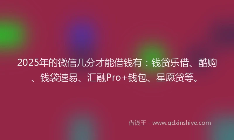 2025年的微信几分才能借钱有：钱贷乐借、酷购、钱袋速易、汇融Pro+钱包、星愿贷等。