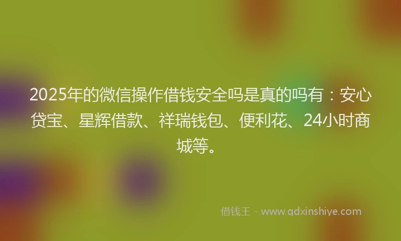 2025年的微信操作借钱安全吗是真的吗有：安心贷宝、星辉借款、祥瑞钱包、便利花、24小时商城等。