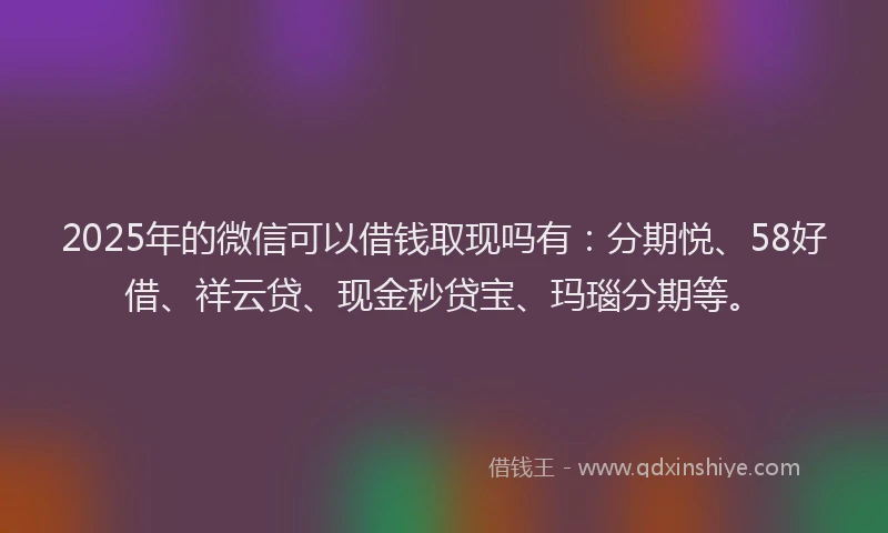 2025年的微信可以借钱取现吗有：分期悦、58好借、祥云贷、现金秒贷宝、玛瑙分期等。