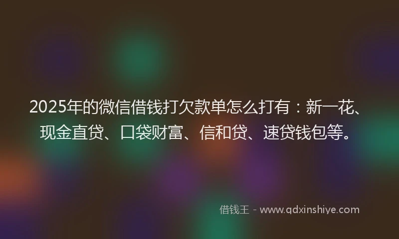 2025年的微信借钱打欠款单怎么打有：新一花、现金直贷、口袋财富、信和贷、速贷钱包等。