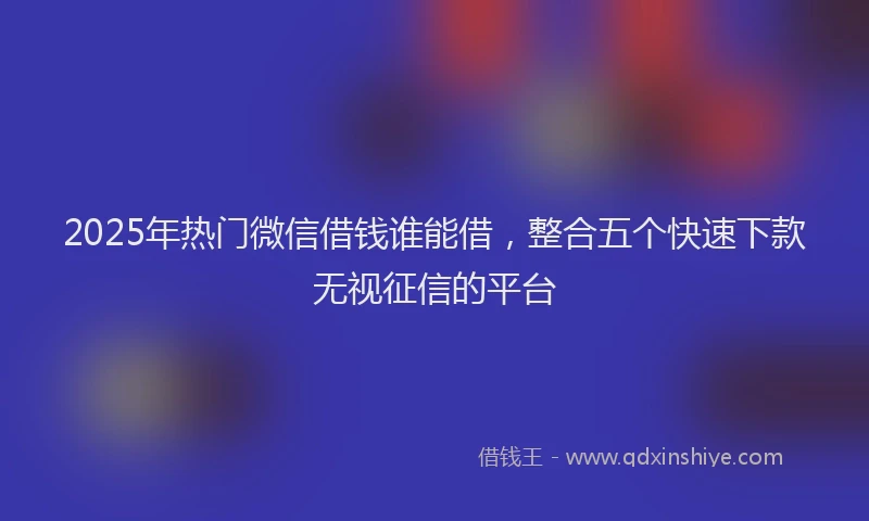 2025年热门微信借钱谁能借，整合五个快速下款无视征信的平台