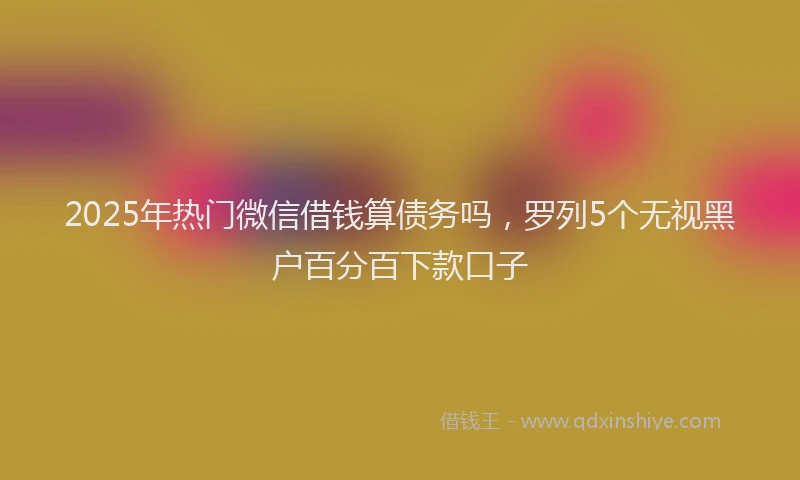 2025年热门微信借钱算债务吗，罗列5个无视黑户百分百下款口子