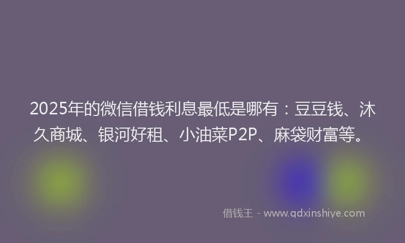 2025年的微信借钱利息最低是哪有：豆豆钱、沐久商城、银河好租、小油菜P2P、麻袋财富等。