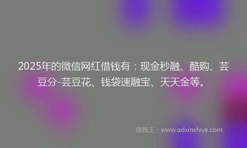 2025年的微信网红借钱有：现金秒融、酷购、芸豆分-芸豆花、钱袋速融宝、天天金等。