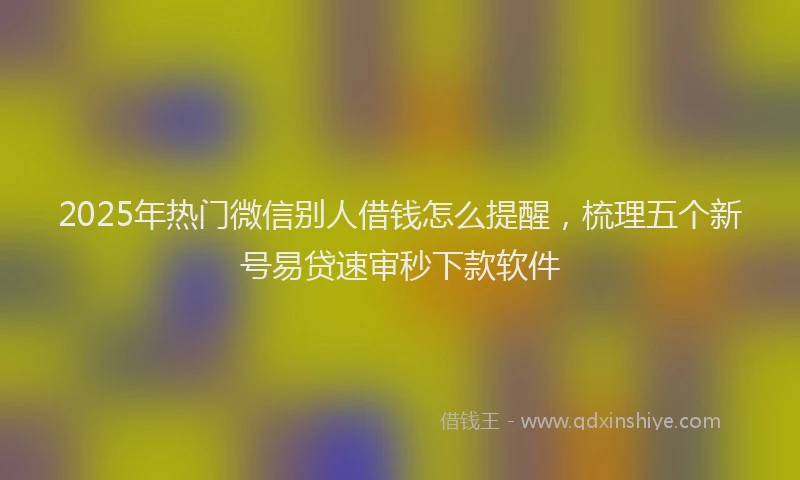 2025年热门微信别人借钱怎么提醒，梳理五个新号易贷速审秒下款软件
