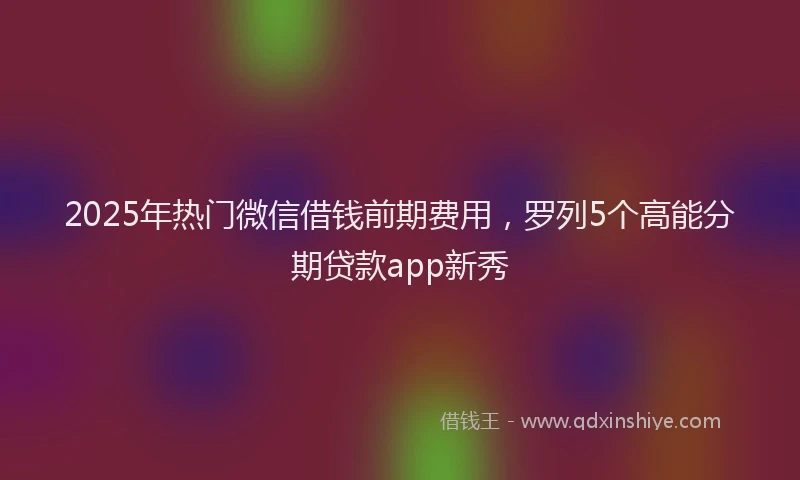 2025年热门微信借钱前期费用，罗列5个高能分期贷款app新秀