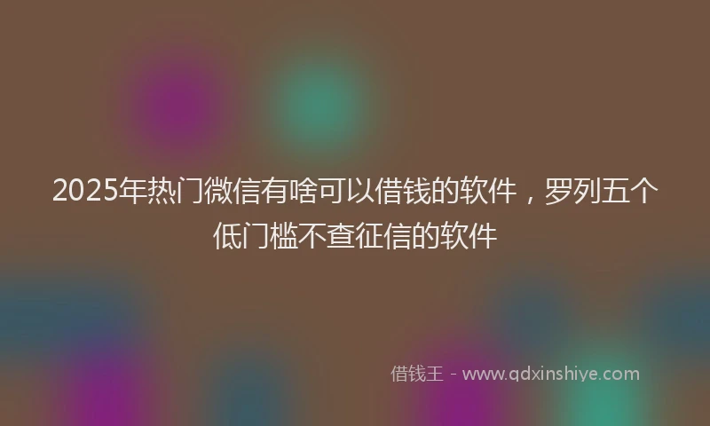 2025年热门微信有啥可以借钱的软件，罗列五个低门槛不查征信的软件