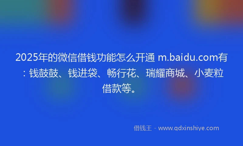 2025年的微信借钱功能怎么开通 m.baidu.com有：钱鼓鼓、钱进袋、畅行花、瑞耀商城、小麦粒借款等。
