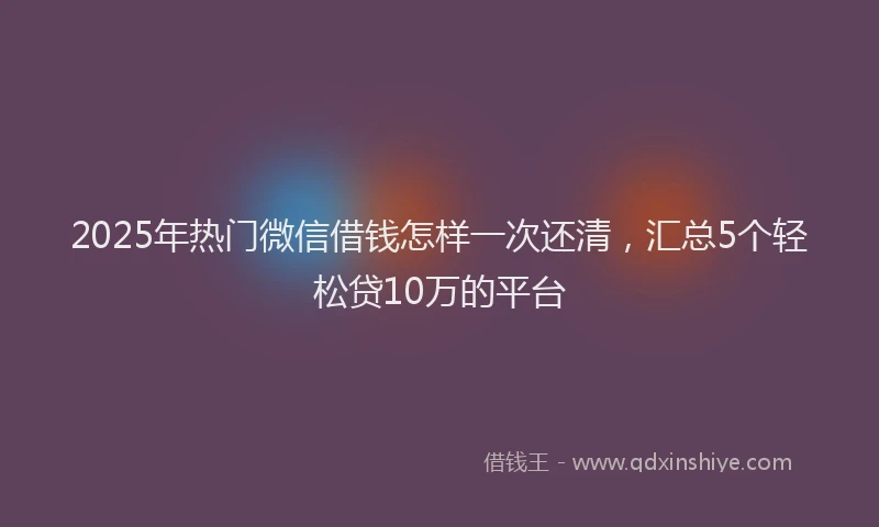 2025年热门微信借钱怎样一次还清，汇总5个轻松贷10万的平台