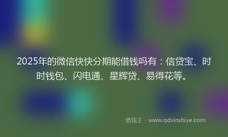 2025年的微信快快分期能借钱吗有：信贷宝、时时钱包、闪电通、星辉贷、易得花等。