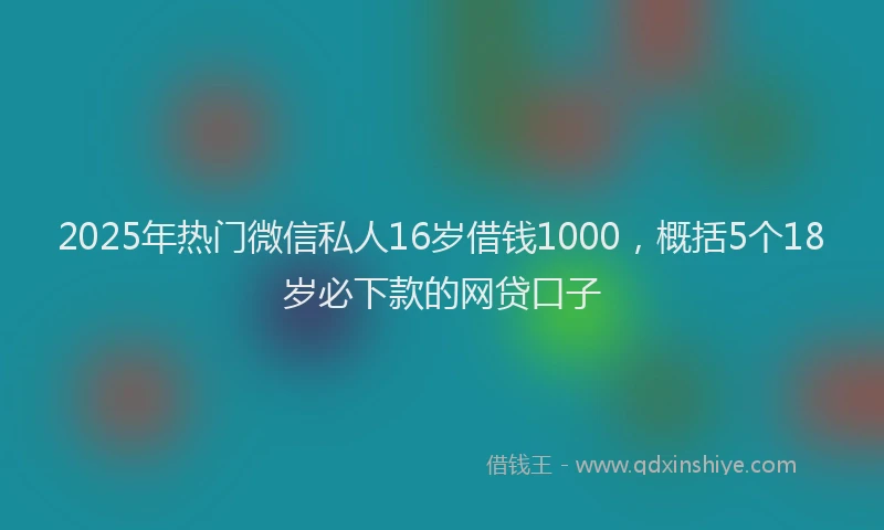 2025年热门微信私人16岁借钱1000，概括5个18岁必下款的网贷口子