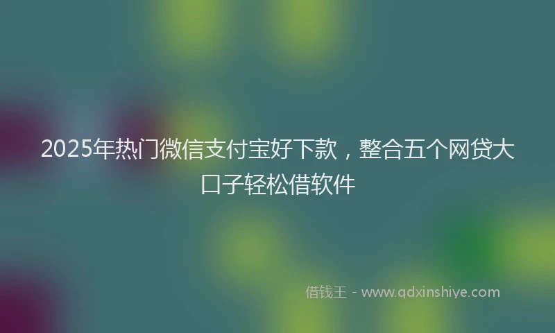 2025年热门微信支付宝好下款，整合五个网贷大口子轻松借软件