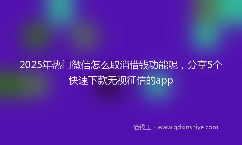 2025年热门微信怎么取消借钱功能呢，分享5个快速下款无视征信的app