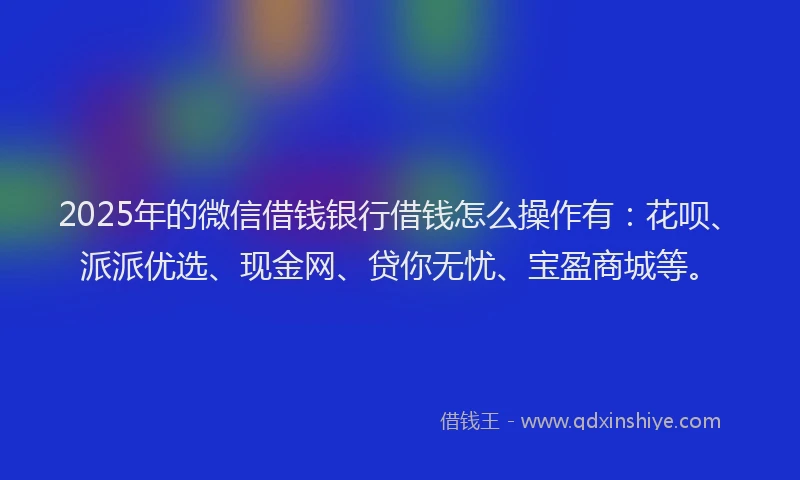 2025年的微信借钱银行借钱怎么操作有：花呗、派派优选、现金网、贷你无忧、宝盈商城等。