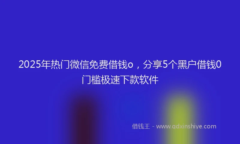 2025年热门微信免费借钱o，分享5个黑户借钱0门槛极速下款软件