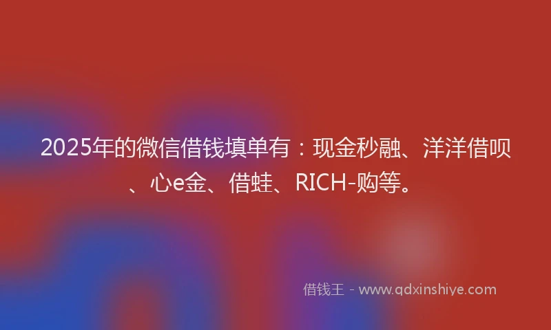 2025年的微信借钱填单有：现金秒融、洋洋借呗、心e金、借蛙、RICH-购等。