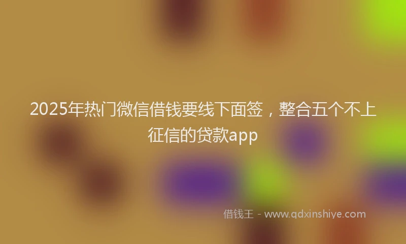 2025年热门微信借钱要线下面签，整合五个不上征信的贷款app