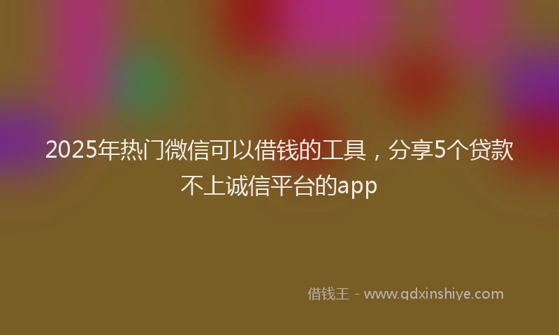 2025年热门微信可以借钱的工具，分享5个贷款不上诚信平台的app