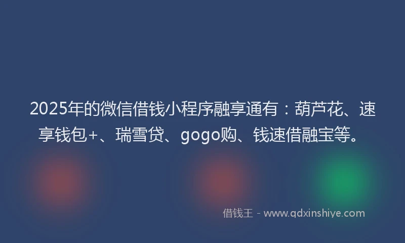 2025年的微信借钱小程序融享通有：葫芦花、速享钱包+、瑞雪贷、gogo购、钱速借融宝等。