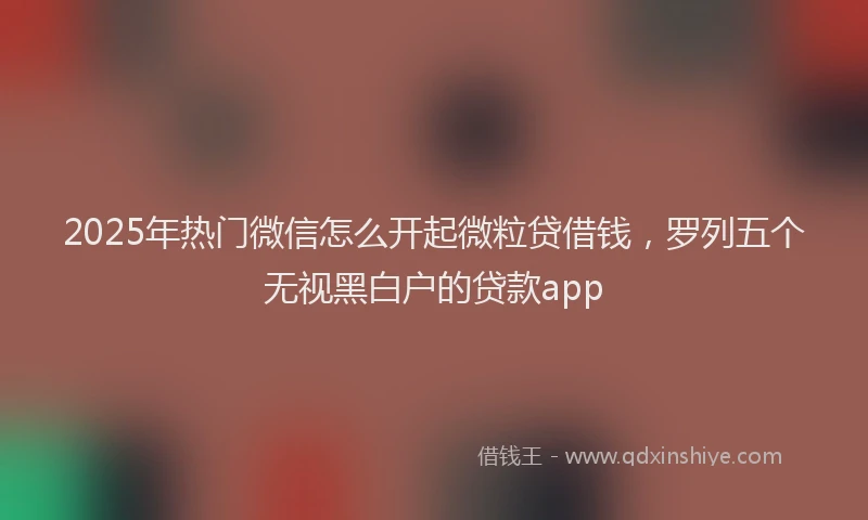 2025年热门微信怎么开起微粒贷借钱，罗列五个无视黑白户的贷款app
