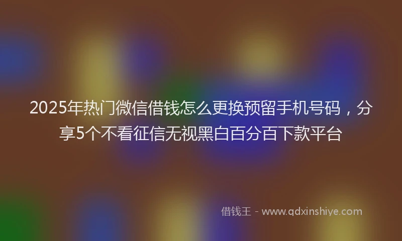 2025年热门微信借钱怎么更换预留手机号码，分享5个不看征信无视黑白百分百下款平台