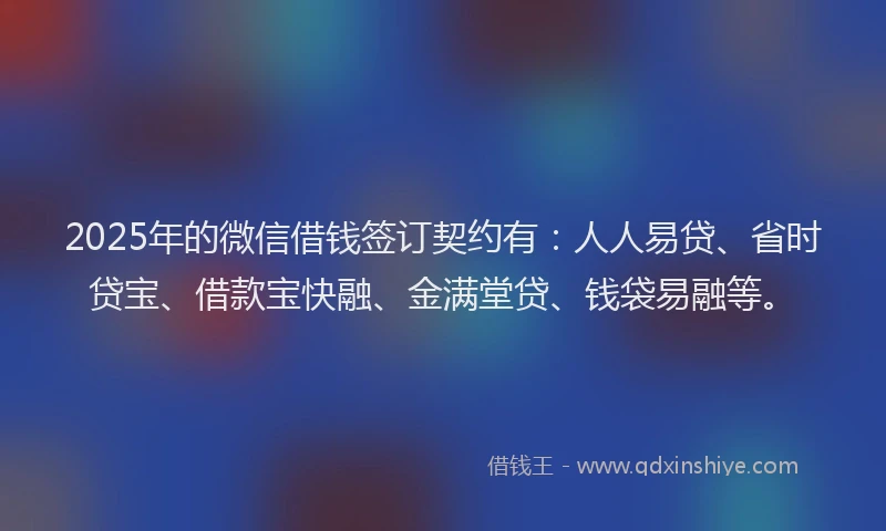 2025年的微信借钱签订契约有：人人易贷、省时贷宝、借款宝快融、金满堂贷、钱袋易融等。