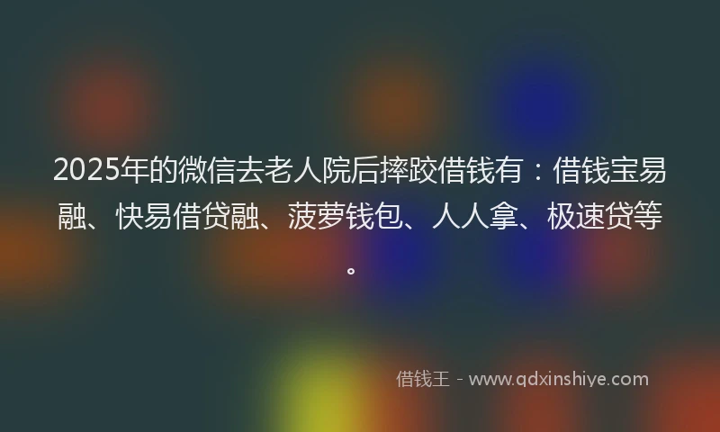 2025年的微信去老人院后摔跤借钱有：借钱宝易融、快易借贷融、菠萝钱包、人人拿、极速贷等。