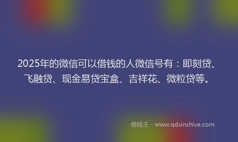 2025年的微信可以借钱的人微信号有：即刻贷、飞融贷、现金易贷宝盒、吉祥花、微粒贷等。