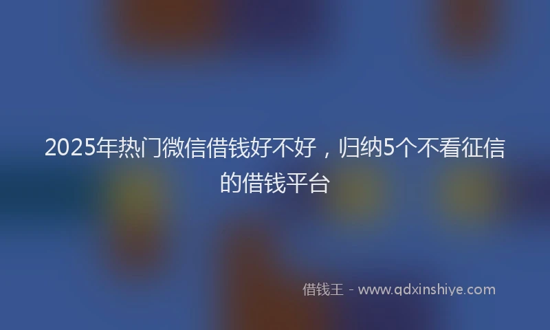 2025年热门微信借钱好不好，归纳5个不看征信的借钱平台