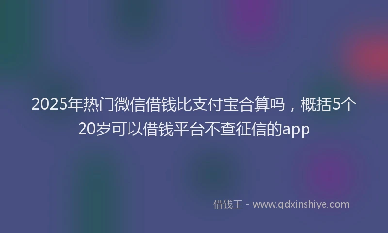 2025年热门微信借钱比支付宝合算吗，概括5个20岁可以借钱平台不查征信的app