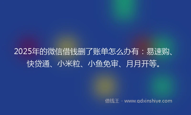 2025年的微信借钱删了账单怎么办有：易速购、快贷通、小米粒、小鱼免审、月月开等。