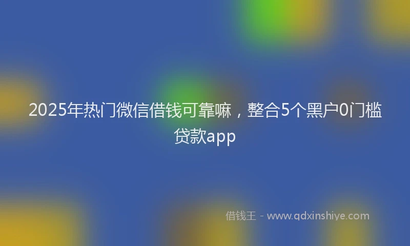 2025年热门微信借钱可靠嘛，整合5个黑户0门槛贷款app