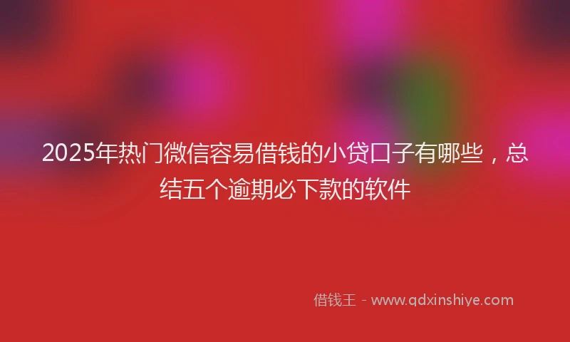 2025年热门微信容易借钱的小贷口子有哪些，总结五个逾期必下款的软件
