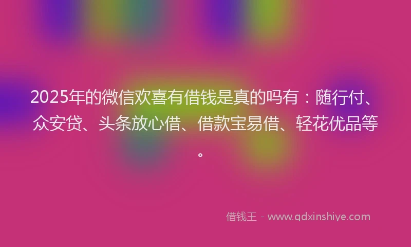 2025年的微信欢喜有借钱是真的吗有：随行付、众安贷、头条放心借、借款宝易借、轻花优品等。