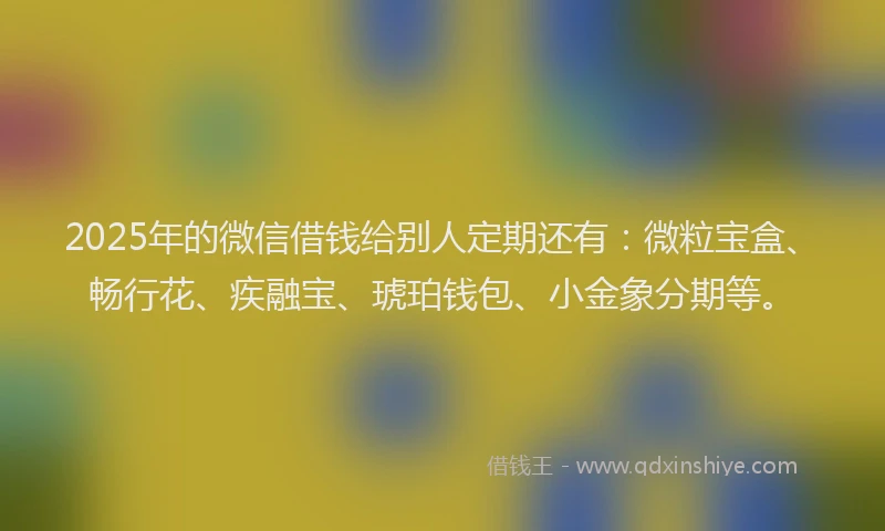 2025年的微信借钱给别人定期还有：微粒宝盒、畅行花、疾融宝、琥珀钱包、小金象分期等。