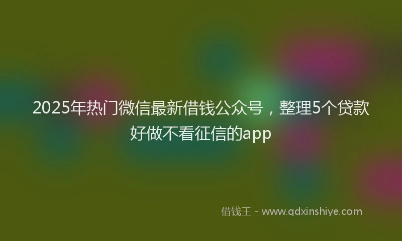 2025年热门微信最新借钱公众号，整理5个贷款好做不看征信的app