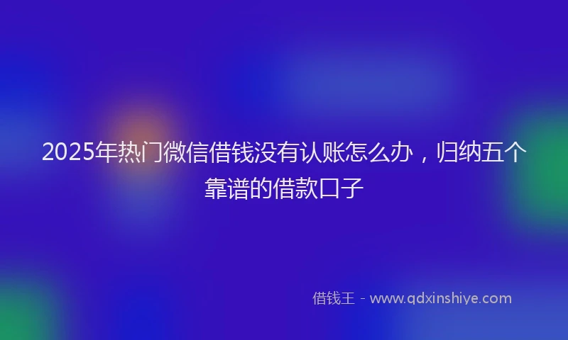 2025年热门微信借钱没有认账怎么办，归纳五个靠谱的借款口子