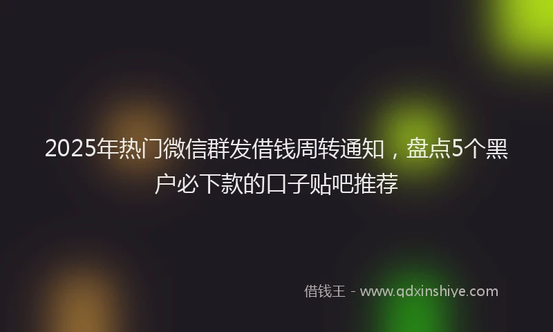 2025年热门微信群发借钱周转通知，盘点5个黑户必下款的口子贴吧推荐