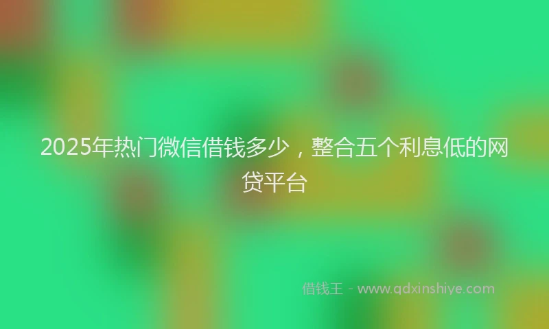 2025年热门微信借钱多少，整合五个利息低的网贷平台
