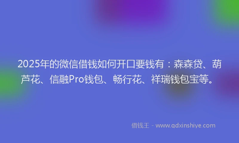 2025年的微信借钱如何开口要钱有：森森贷、葫芦花、信融Pro钱包、畅行花、祥瑞钱包宝等。