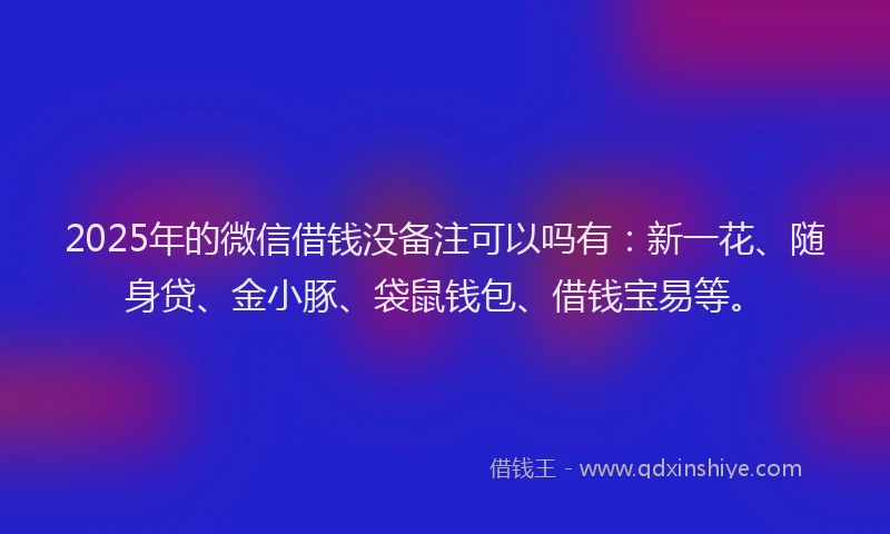 2025年的微信借钱没备注可以吗有：新一花、随身贷、金小豚、袋鼠钱包、借钱宝易等。