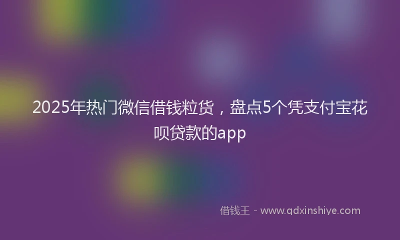 2025年热门微信借钱粒货，盘点5个凭支付宝花呗贷款的app