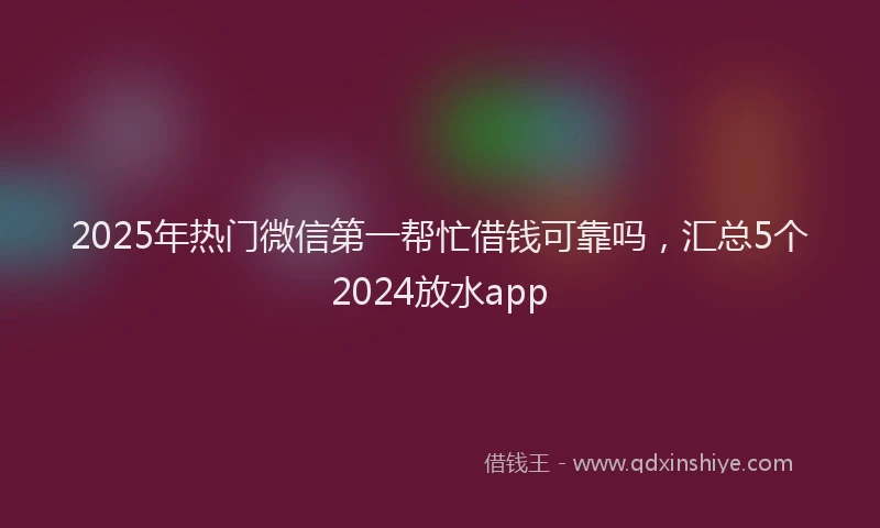 2025年热门微信第一帮忙借钱可靠吗，汇总5个2024放水app