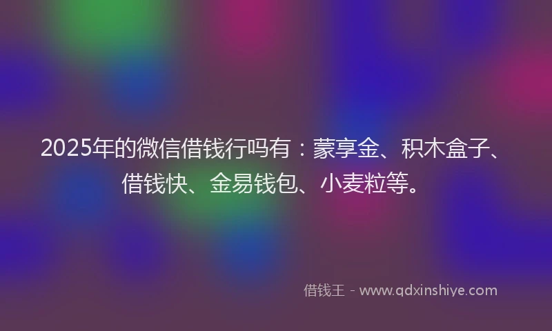 2025年的微信借钱行吗有：蒙享金、积木盒子、借钱快、金易钱包、小麦粒等。