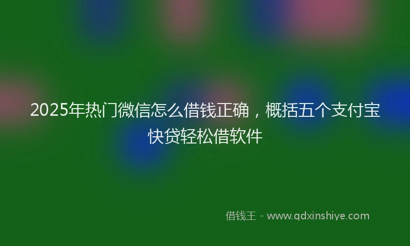 2025年热门微信怎么借钱正确，概括五个支付宝快贷轻松借软件