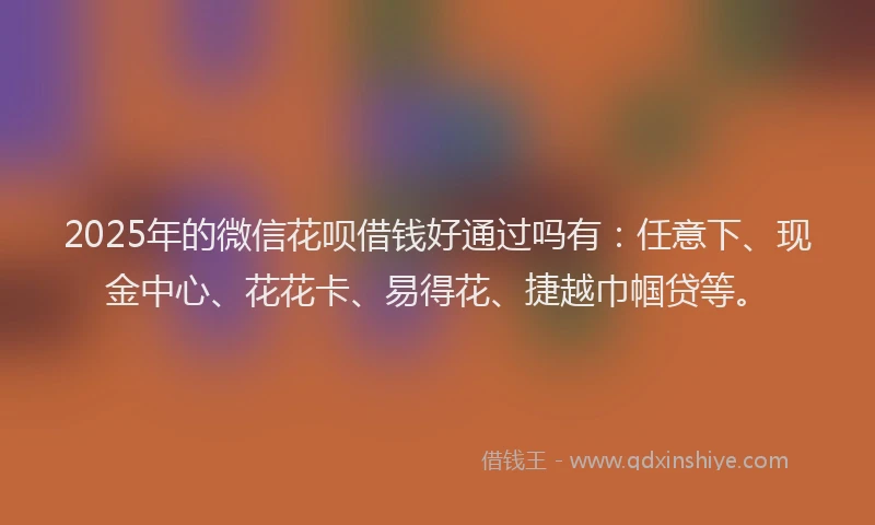 2025年的微信花呗借钱好通过吗有：任意下、现金中心、花花卡、易得花、捷越巾帼贷等。